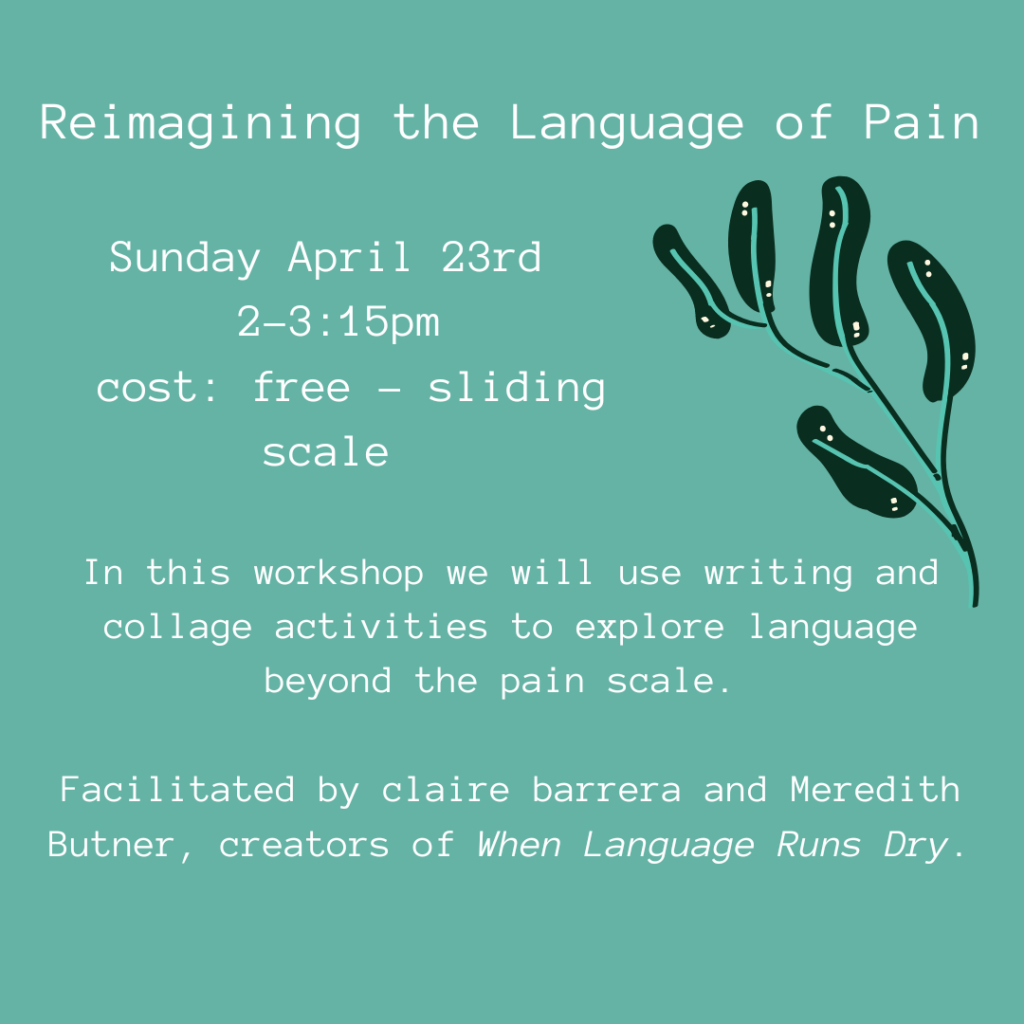Reimagining the Language of Pain Sunday April 23rd 2-3:15pm cost: free-sliding scale. In this workshop we will use writing and collage activities to explore language beyond the pain scale. Facilitated by claire barrera and Meredith Butner, creators of When Language Runs Dry