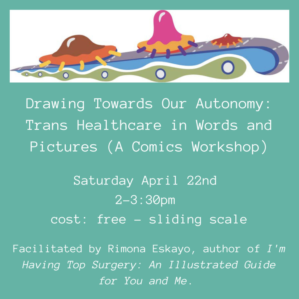 Drawing Towards Our Autonomy: Trans Healthcare in Words and Pictures (A Comics Workshop) Saturday April 22nd 2-3:30pm cost: free-sliding scale Facilitated by Rimona Eskayo, author of I'm Having Top Surgery: An Illustrated Guide for You and Me